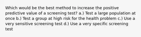 Which would be the best method to increase the positive predictive value of a screening test? a.) Test a large population at once b.) Test a group at high risk for the health problem c.) Use a very sensitive screening test d.) Use a very specific screening test