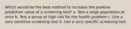 Which would be the best method to increase the positive predictive value of a screening test? a. Test a large population at once b. Test a group at high risk for the health problem c. Use a very sensitive screening test d. Use a very specific screening test