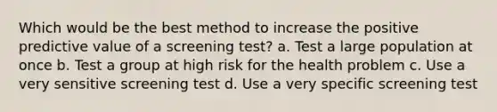 Which would be the best method to increase the positive predictive value of a screening test? a. Test a large population at once b. Test a group at high risk for the health problem c. Use a very sensitive screening test d. Use a very specific screening test