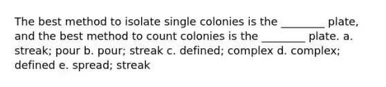 The best method to isolate single colonies is the ________ plate, and the best method to count colonies is the ________ plate. a. streak; pour b. pour; streak c. defined; complex d. complex; defined e. spread; streak