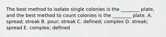 The best method to isolate single colonies is the ________ plate, and the best method to count colonies is the ________ plate. A. spread; streak B. pour; streak C. defined; complex D. streak; spread E. complex; defined