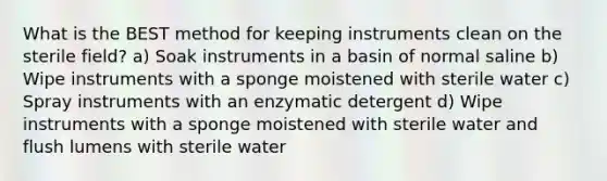 What is the BEST method for keeping instruments clean on the sterile field? a) Soak instruments in a basin of normal saline b) Wipe instruments with a sponge moistened with sterile water c) Spray instruments with an enzymatic detergent d) Wipe instruments with a sponge moistened with sterile water and flush lumens with sterile water