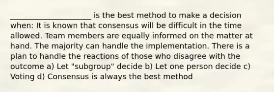 _____________________ is the best method to make a decision when: It is known that consensus will be difficult in the time allowed. Team members are equally informed on the matter at hand. The majority can handle the implementation. There is a plan to handle the reactions of those who disagree with the outcome a) Let "subgroup" decide b) Let one person decide c) Voting d) Consensus is always the best method