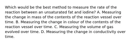 Which would be the best method to measure the rate of the reaction between an unsaturated fat and iodine? A. Measuring the change in mass of the contents of the reaction vessel over time. B. Measuring the change in colour of the contents of the reaction vessel over time. C. Measuring the volume of gas evolved over time. D. Measuring the change in conductivity over time.