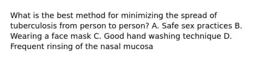 What is the best method for minimizing the spread of tuberculosis from person to person? A. Safe sex practices B. Wearing a face mask C. Good hand washing technique D. Frequent rinsing of the nasal mucosa