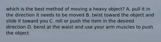 which is the best method of moving a heavy object? A. pull it in the direction it needs to be moved B. twist toward the object and slide it toward you C. roll or push the item in the desired direction D. bend at the waist and use your arm muscles to push the object