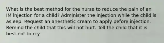 What is the best method for the nurse to reduce the pain of an IM injection for a child? Administer the injection while the child is asleep. Request an anesthetic cream to apply before injection. Remind the child that this will not hurt. Tell the child that it is best not to cry.