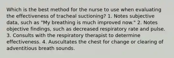 Which is the best method for the nurse to use when evaluating the effectiveness of tracheal suctioning? 1. Notes subjective data, such as "My breathing is much improved now." 2. Notes objective findings, such as decreased respiratory rate and pulse. 3. Consults with the respiratory therapist to determine effectiveness. 4. Auscultates the chest for change or clearing of adventitious breath sounds.