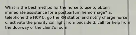 What is the best method for the nurse to use to obtain immediate assistance for a postpartum hemorrhage? a. telephone the HCP b. go the RN station and notify charge nurse c. activate the priority call light from bedside d. call for help from the doorway of the client's room