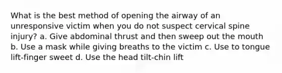 What is the best method of opening the airway of an unresponsive victim when you do not suspect cervical spine injury? a. Give abdominal thrust and then sweep out the mouth b. Use a mask while giving breaths to the victim c. Use to tongue lift-finger sweet d. Use the head tilt-chin lift