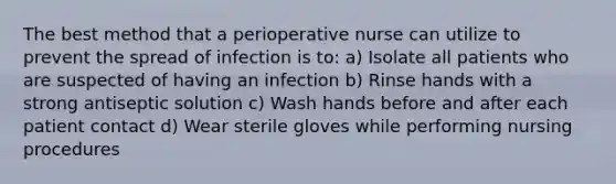 The best method that a perioperative nurse can utilize to prevent the spread of infection is to: a) Isolate all patients who are suspected of having an infection b) Rinse hands with a strong antiseptic solution c) Wash hands before and after each patient contact d) Wear sterile gloves while performing nursing procedures