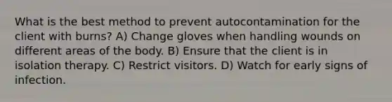 What is the best method to prevent autocontamination for the client with burns? A) Change gloves when handling wounds on different areas of the body. B) Ensure that the client is in isolation therapy. C) Restrict visitors. D) Watch for early signs of infection.