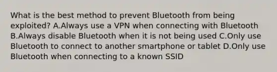 What is the best method to prevent Bluetooth from being exploited? A.Always use a VPN when connecting with Bluetooth B.Always disable Bluetooth when it is not being used C.Only use Bluetooth to connect to another smartphone or tablet D.Only use Bluetooth when connecting to a known SSID