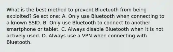 What is the best method to prevent Bluetooth from being exploited? Select one: A. Only use Bluetooth when connecting to a known SSID. B. Only use Bluetooth to connect to another smartphone or tablet. C. Always disable Bluetooth when it is not actively used. D. Always use a VPN when connecting with Bluetooth.