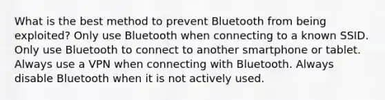 What is the best method to prevent Bluetooth from being exploited? Only use Bluetooth when connecting to a known SSID. Only use Bluetooth to connect to another smartphone or tablet. Always use a VPN when connecting with Bluetooth. Always disable Bluetooth when it is not actively used.