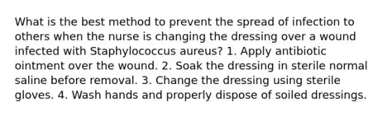 What is the best method to prevent the spread of infection to others when the nurse is changing the dressing over a wound infected with Staphylococcus aureus? 1. Apply antibiotic ointment over the wound. 2. Soak the dressing in sterile normal saline before removal. 3. Change the dressing using sterile gloves. 4. Wash hands and properly dispose of soiled dressings.