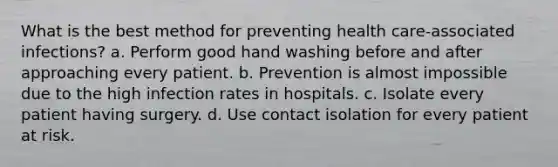 What is the best method for preventing health care-associated infections? a. Perform good hand washing before and after approaching every patient. b. Prevention is almost impossible due to the high infection rates in hospitals. c. Isolate every patient having surgery. d. Use contact isolation for every patient at risk.