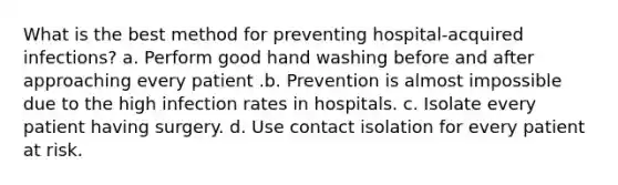 What is the best method for preventing hospital-acquired infections? a. Perform good hand washing before and after approaching every patient .b. Prevention is almost impossible due to the high infection rates in hospitals. c. Isolate every patient having surgery. d. Use contact isolation for every patient at risk.