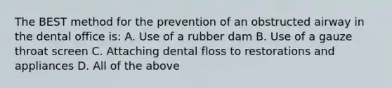 The BEST method for the prevention of an obstructed airway in the dental office is: A. Use of a rubber dam B. Use of a gauze throat screen C. Attaching dental floss to restorations and appliances D. All of the above