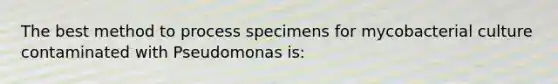 The best method to process specimens for mycobacterial culture contaminated with Pseudomonas is: