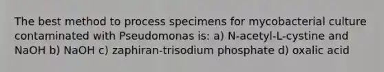 The best method to process specimens for mycobacterial culture contaminated with Pseudomonas is: a) N-acetyl-L-cystine and NaOH b) NaOH c) zaphiran-trisodium phosphate d) oxalic acid