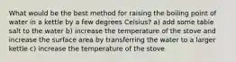 What would be the best method for raising the boiling point of water in a kettle by a few degrees Celsius? a) add some table salt to the water b) increase the temperature of the stove and increase the surface area by transferring the water to a larger kettle c) increase the temperature of the stove