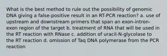 What is the best method to rule out the possibility of genomic DNA giving a false-positive result in an RT-PCR reaction? a. use of upstream and downstream primers that span an exon-intron-exon region of the target b. treatment of RNA that will be used in the RT reaction with RNase c. addition of uracil-N-glycolase to the RT reaction d. omission of Taq DNA polymerase from the PCR reaction