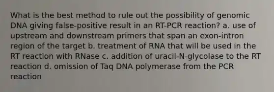 What is the best method to rule out the possibility of genomic DNA giving false-positive result in an RT-PCR reaction? a. use of upstream and downstream primers that span an exon-intron region of the target b. treatment of RNA that will be used in the RT reaction with RNase c. addition of uracil-N-glycolase to the RT reaction d. omission of Taq DNA polymerase from the PCR reaction