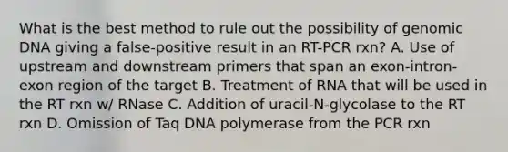 What is the best method to rule out the possibility of genomic DNA giving a false-positive result in an RT-PCR rxn? A. Use of upstream and downstream primers that span an exon-intron-exon region of the target B. Treatment of RNA that will be used in the RT rxn w/ RNase C. Addition of uracil-N-glycolase to the RT rxn D. Omission of Taq DNA polymerase from the PCR rxn