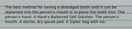 The best method for saving a dislodged tooth until it can be replanted into the person's mouth is to place the tooth into: The person's hand. A Hank's Balanced Salt Solution. The person's mouth. A sterile, dry gauze pad. A Ziploc bag with ice.