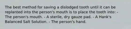 The best method for saving a dislodged tooth until it can be replanted into the person's mouth is to place the tooth into: - The person's mouth. - A sterile, dry gauze pad. - A Hank's Balanced Salt Solution. - The person's hand.