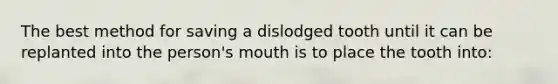 The best method for saving a dislodged tooth until it can be replanted into the person's mouth is to place the tooth into: