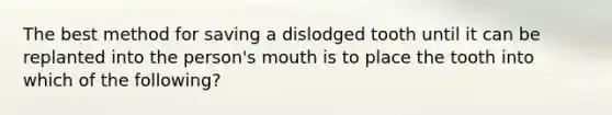 The best method for saving a dislodged tooth until it can be replanted into the person's mouth is to place the tooth into which of the following?