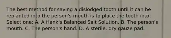 The best method for saving a dislodged tooth until it can be replanted into the person's mouth is to place the tooth into: Select one: A. A Hank's Balanced Salt Solution. B. The person's mouth. C. The person's hand. D. A sterile, dry gauze pad.