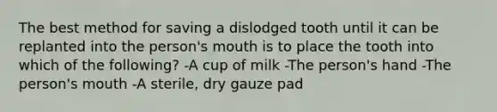 The best method for saving a dislodged tooth until it can be replanted into the person's mouth is to place the tooth into which of the following? -A cup of milk -The person's hand -The person's mouth -A sterile, dry gauze pad