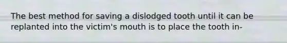 The best method for saving a dislodged tooth until it can be replanted into the victim's mouth is to place the tooth in-