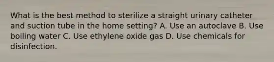 What is the best method to sterilize a straight urinary catheter and suction tube in the home setting? A. Use an autoclave B. Use boiling water C. Use ethylene oxide gas D. Use chemicals for disinfection.