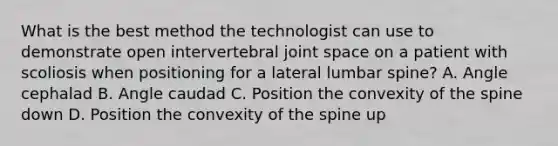 What is the best method the technologist can use to demonstrate open intervertebral joint space on a patient with scoliosis when positioning for a lateral lumbar spine? A. Angle cephalad B. Angle caudad C. Position the convexity of the spine down D. Position the convexity of the spine up