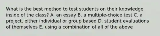 What is the best method to test students on their knowledge inside of the class? A. an essay B. a multiple-choice test C. a project, either individual or group based D. student evaluations of themselves E. using a combination of all of the above