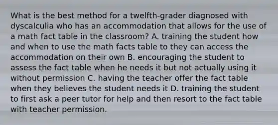 What is the best method for a twelfth-grader diagnosed with dyscalculia who has an accommodation that allows for the use of a math fact table in the classroom? A. training the student how and when to use the math facts table to they can access the accommodation on their own B. encouraging the student to assess the fact table when he needs it but not actually using it without permission C. having the teacher offer the fact table when they believes the student needs it D. training the student to first ask a peer tutor for help and then resort to the fact table with teacher permission.