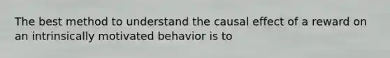 The best method to understand the causal effect of a reward on an intrinsically motivated behavior is to