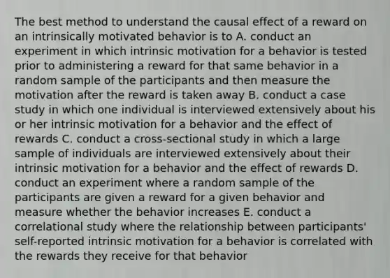 The best method to understand the causal effect of a reward on an intrinsically motivated behavior is to A. conduct an experiment in which intrinsic motivation for a behavior is tested prior to administering a reward for that same behavior in a random sample of the participants and then measure the motivation after the reward is taken away B. conduct a case study in which one individual is interviewed extensively about his or her intrinsic motivation for a behavior and the effect of rewards C. conduct a cross-sectional study in which a large sample of individuals are interviewed extensively about their intrinsic motivation for a behavior and the effect of rewards D. conduct an experiment where a random sample of the participants are given a reward for a given behavior and measure whether the behavior increases E. conduct a correlational study where the relationship between participants' self-reported intrinsic motivation for a behavior is correlated with the rewards they receive for that behavior