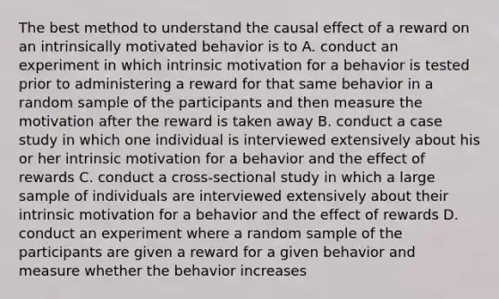 The best method to understand the causal effect of a reward on an intrinsically motivated behavior is to A. conduct an experiment in which intrinsic motivation for a behavior is tested prior to administering a reward for that same behavior in a random sample of the participants and then measure the motivation after the reward is taken away B. conduct a case study in which one individual is interviewed extensively about his or her intrinsic motivation for a behavior and the effect of rewards C. conduct a cross-sectional study in which a large sample of individuals are interviewed extensively about their intrinsic motivation for a behavior and the effect of rewards D. conduct an experiment where a random sample of the participants are given a reward for a given behavior and measure whether the behavior increases