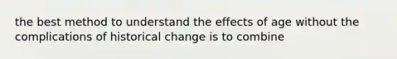 the best method to understand the effects of age without the complications of historical change is to combine