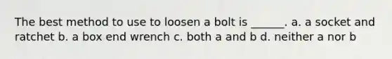 The best method to use to loosen a bolt is ______. a. a socket and ratchet b. a box end wrench c. both a and b d. neither a nor b