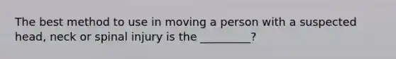 The best method to use in moving a person with a suspected head, neck or spinal injury is the _________?