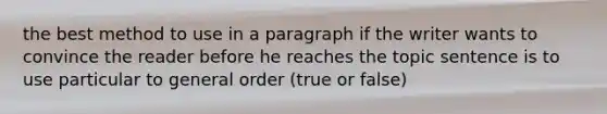 the best method to use in a paragraph if the writer wants to convince the reader before he reaches the topic sentence is to use particular to general order (true or false)