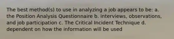 The best method(s) to use in analyzing a job appears to be: a. the Position Analysis Questionnaire b. interviews, observations, and job participation c. The Critical Incident Technique d. dependent on how the information will be used