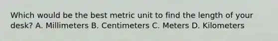 Which would be the best metric unit to find the length of your desk? A. Millimeters B. Centimeters C. Meters D. Kilometers