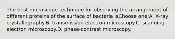 The best microscope technique for observing the arrangement of different proteins of the surface of bacteria isChoose one:A. X-ray crystallography.B. transmission electron microscopy.C. scanning electron microscopy.D. phase-contrast microscopy.